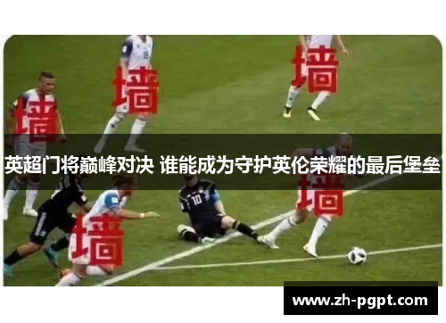 英超门将巅峰对决 谁能成为守护英伦荣耀的最后堡垒