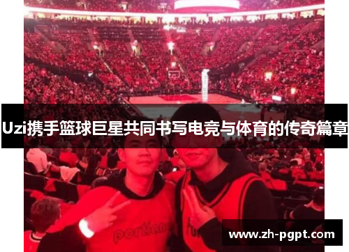 Uzi携手篮球巨星共同书写电竞与体育的传奇篇章