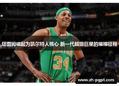 塔图姆崛起为凯尔特人核心 新一代超级巨星的璀璨征程