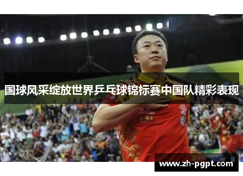 国球风采绽放世界乒乓球锦标赛中国队精彩表现