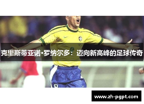 克里斯蒂亚诺·罗纳尔多:迈向新高峰的足球传奇 克里斯蒂亚诺·罗纳尔多:迈向新高峰的足球传奇