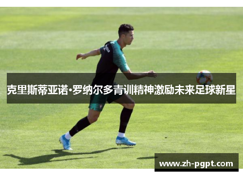 克里斯蒂亚诺·罗纳尔多青训精神激励未来足球新星